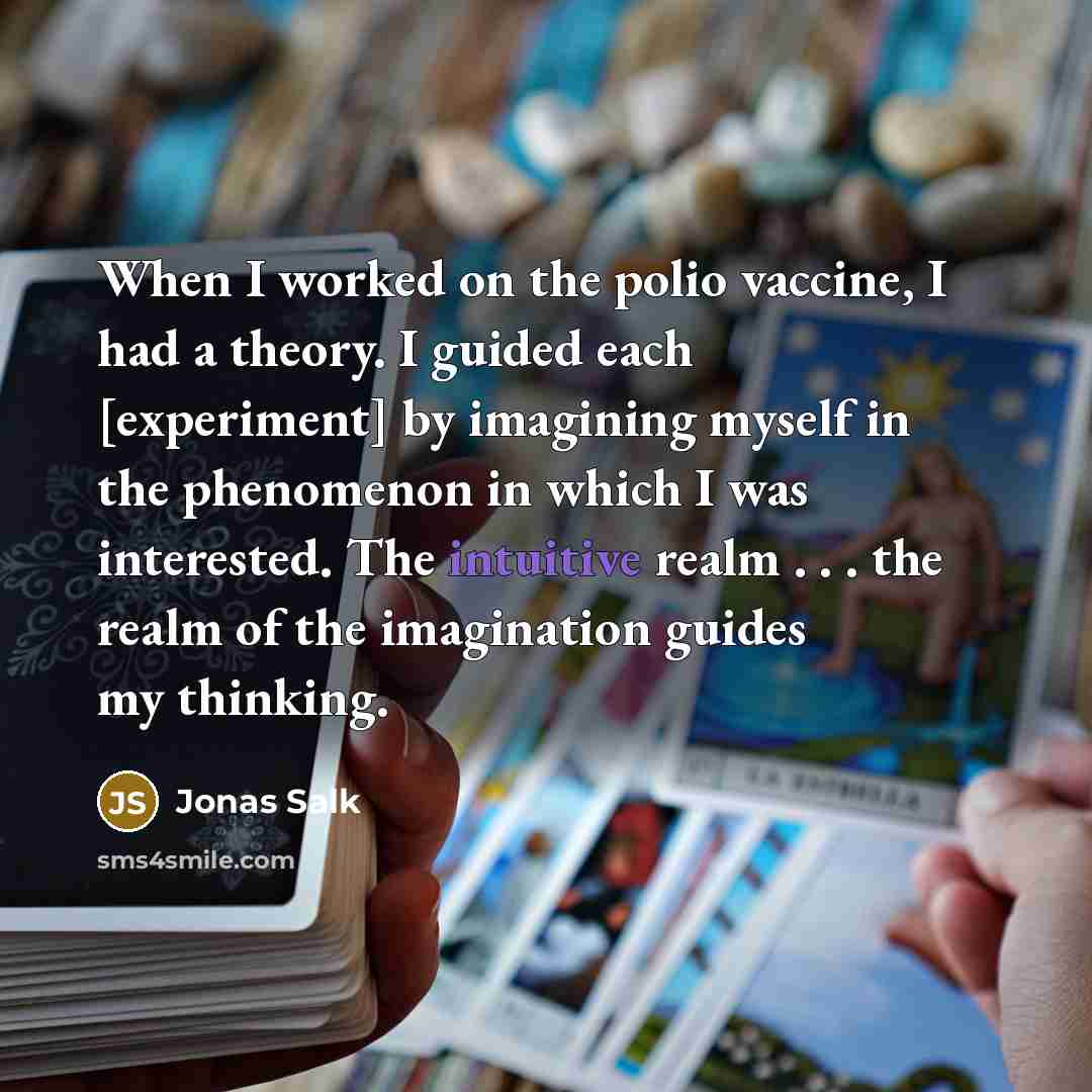 “When I worked on the polio vaccine, I had a theory. I guided each [experiment] by imagining myself in the phenomenon in which I was interested. The intuitive realm . . . the realm of the imagination guides my thinking.” quote by Jonas Salk
