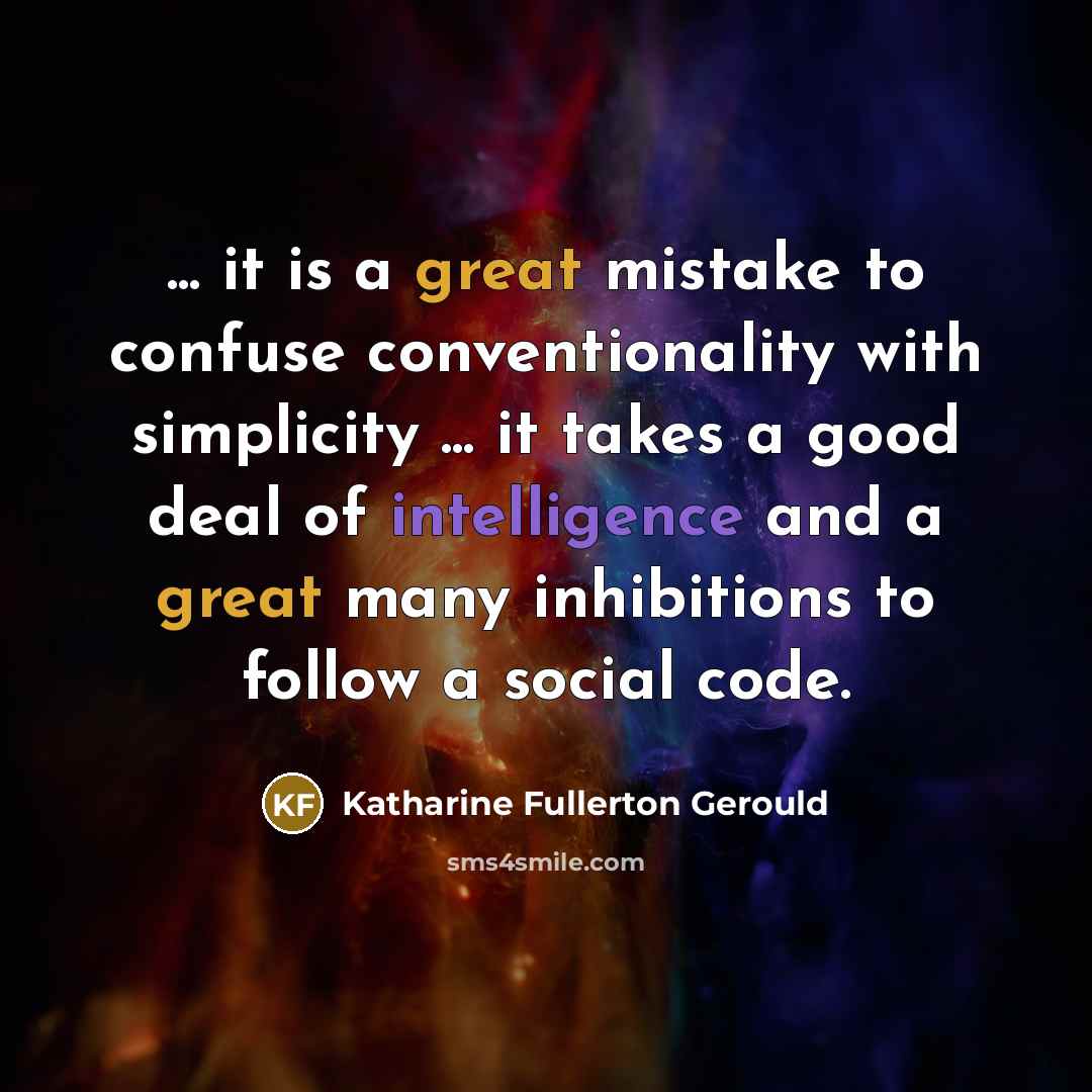 “... it is a great mistake to confuse conventionality with simplicity ... it takes a good deal of intelligence and a great many inhibitions to follow a social code.” quote by Katharine Fullerton Gerould