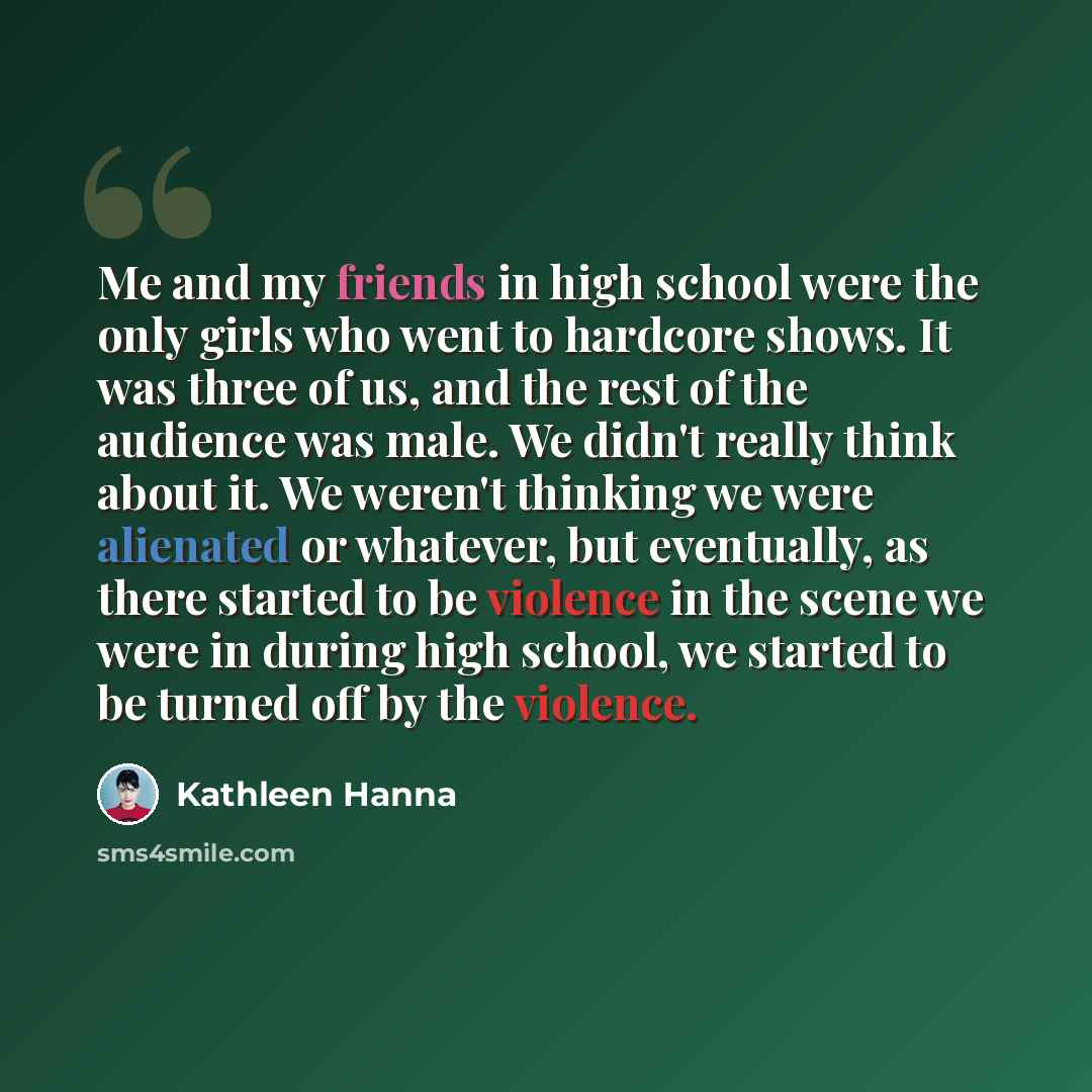 “Me and my friends in high school were the only girls who went to hardcore shows. It was three of us, and the rest of the audience was male. We didn't really think about it. We weren't thinking we were alienated or whatever, but eventually, as there started to be violence in the scene we were in…” quote by Kathleen Hanna