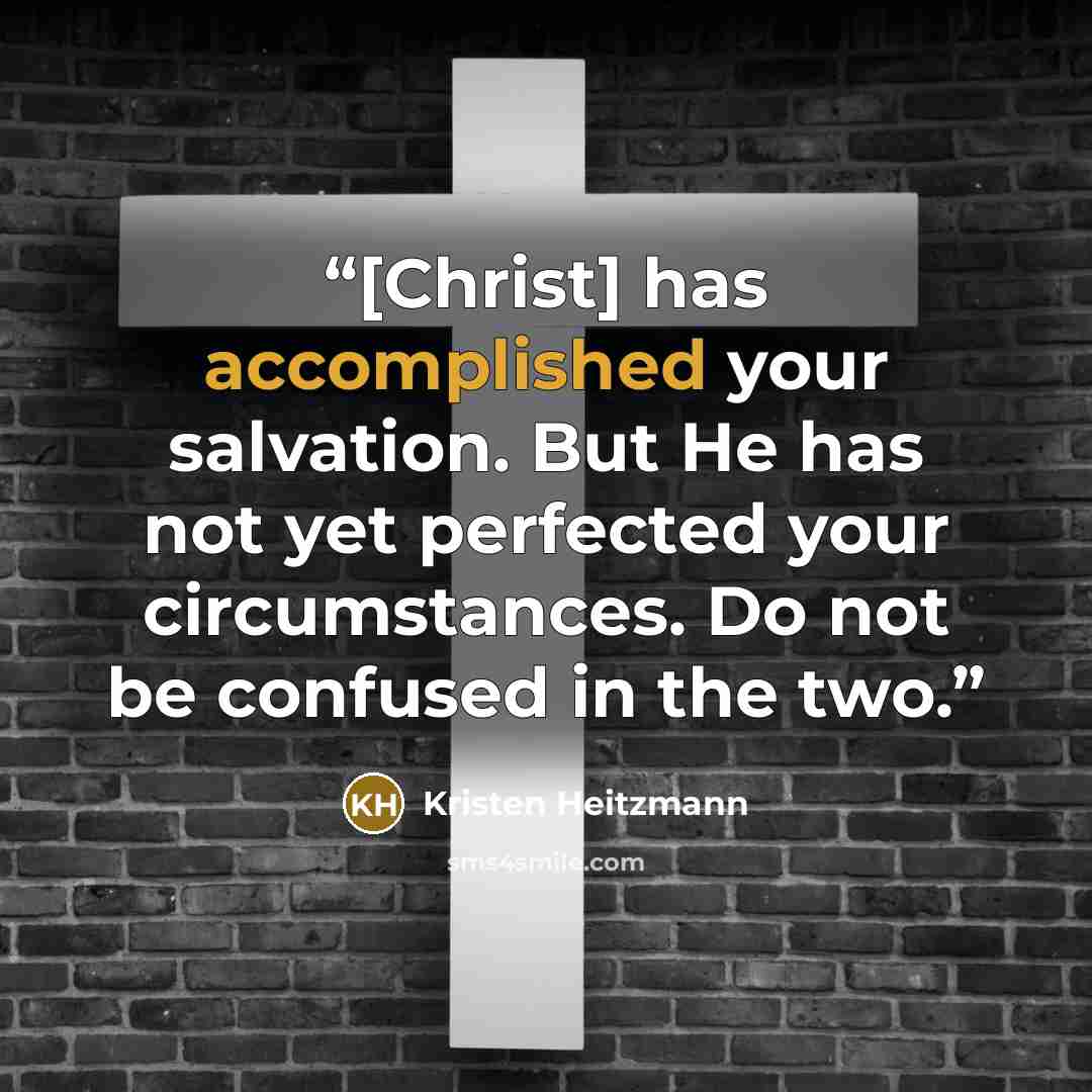 “[Christ] has accomplished your salvation. But He has not yet perfected your circumstances. Do not be confused in the two.” quote by Kristen Heitzmann