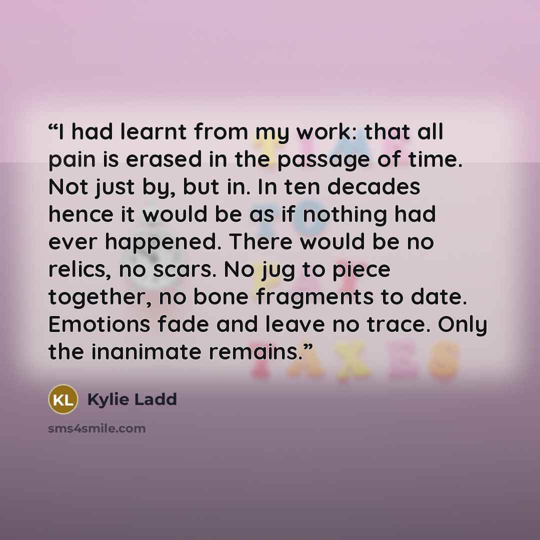 “I had learnt from my work: that all pain is erased in the passage of time. Not just by, but in. In ten decades hence it would be as if nothing had ever happened. There would be no relics, no scars. No jug to piece together, no bone fragments to date. Emotions fade and leave no trace. Only the…” quote by Kylie Ladd