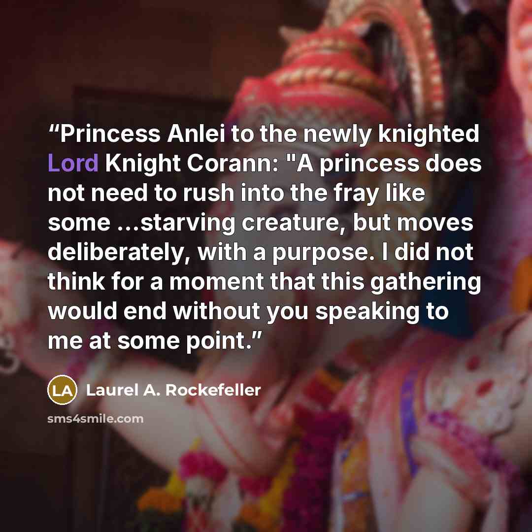 “Princess Anlei to the newly knighted Lord Knight Corann: "A princess does not need to rush into the fray like some …starving creature, but moves deliberately, with a purpose. I did not think for a moment that this gathering would end without you speaking to me at some point.” quote by Laurel A. Rockefeller