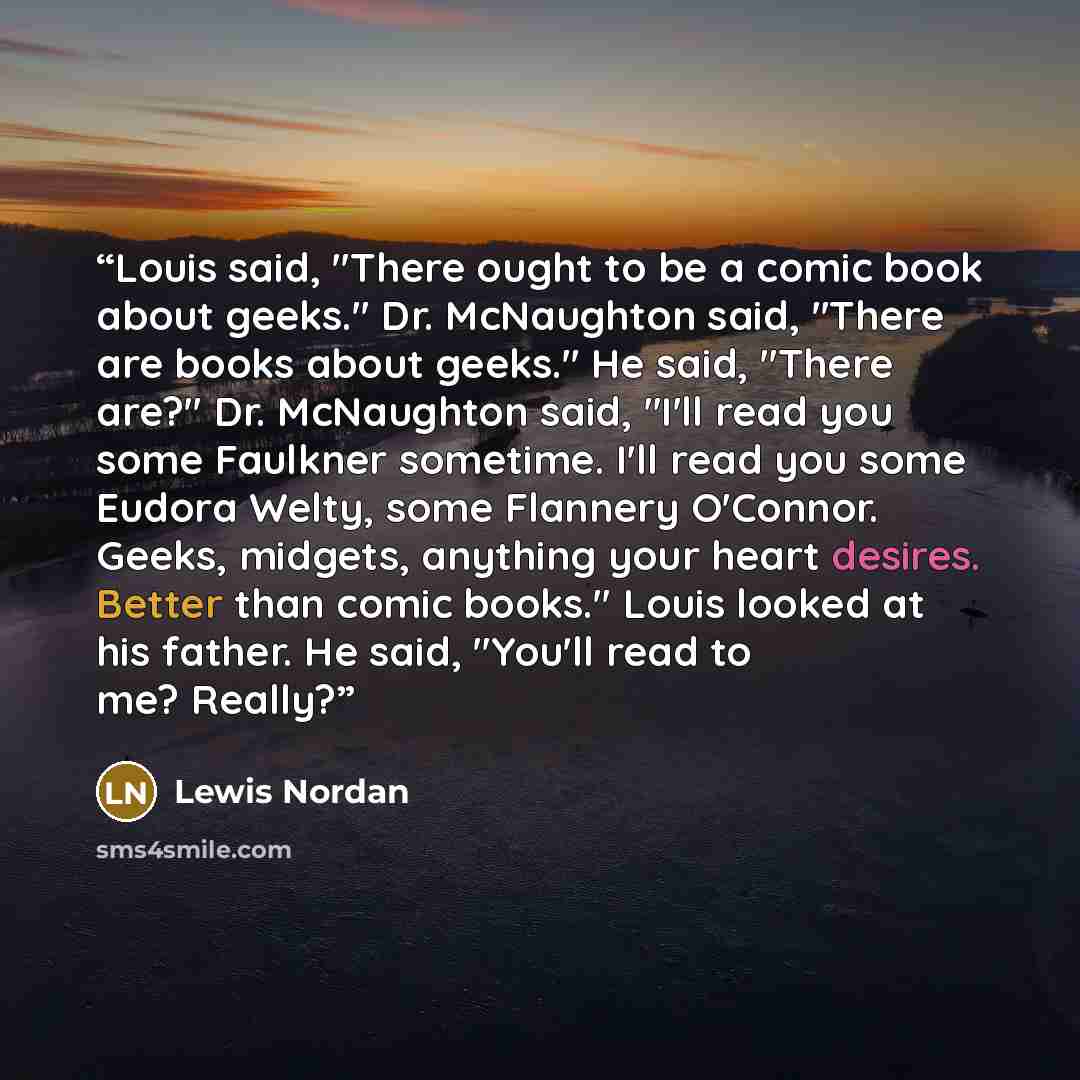 “Louis said, "There ought to be a comic book about geeks." Dr. McNaughton said, "There are books about geeks." He said, "There are?" Dr. McNaughton said, "I'll read you some Faulkner sometime. I'll read you some Eudora Welty, some Flannery O'Connor. Geeks, midgets, anything your heart desires…” quote by Lewis Nordan