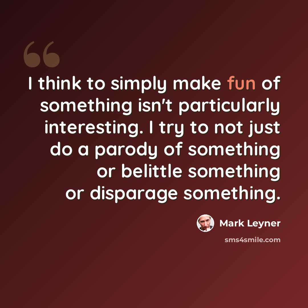 “I think to simply make fun of something isn't particularly interesting. I try to not just do a parody of something or belittle something or disparage something.” quote by Mark Leyner