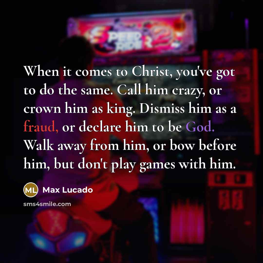 “When it comes to Christ, you've got to do the same. Call him crazy, or crown him as king. Dismiss him as a fraud, or declare him to be God. Walk away from him, or bow before him, but don't play games with him.” quote by Max Lucado