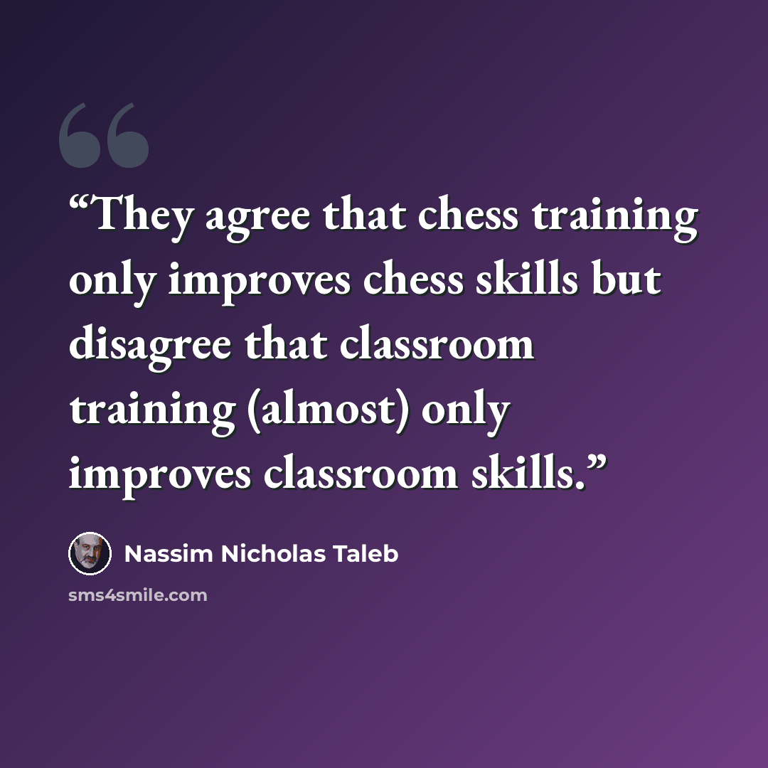 “They agree that chess training only improves chess skills but disagree that classroom training (almost) only improves classroom skills.” quote by Nassim Nicholas Taleb