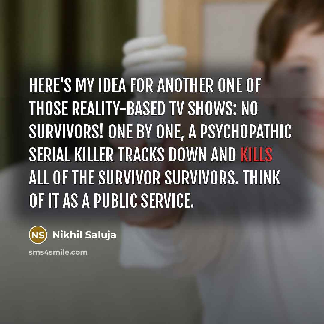 “Here's my idea for another one of those reality-based TV shows: No Survivors! One by one, a psychopathic serial killer tracks down and kills all of the Survivor survivors. Think of it as a public service.” quote by Nikhil Saluja