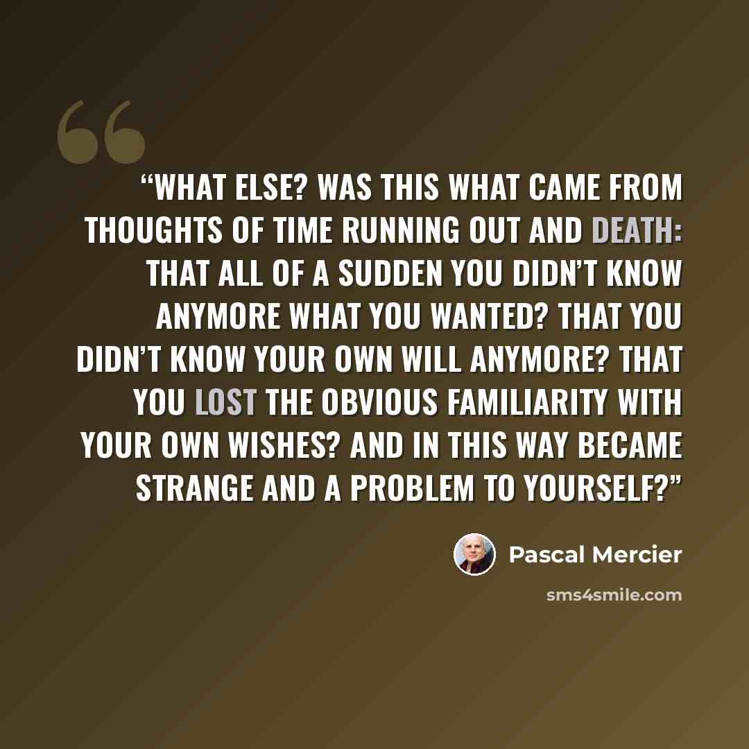 “What else? Was this what came from thoughts of time running out and death: that all of a sudden you didn’t know anymore what you wanted? That you didn’t know your own will anymore? That you lost the obvious familiarity with your own wishes? And in this way became strange and a problem to yourself?” quote by Pascal Mercier