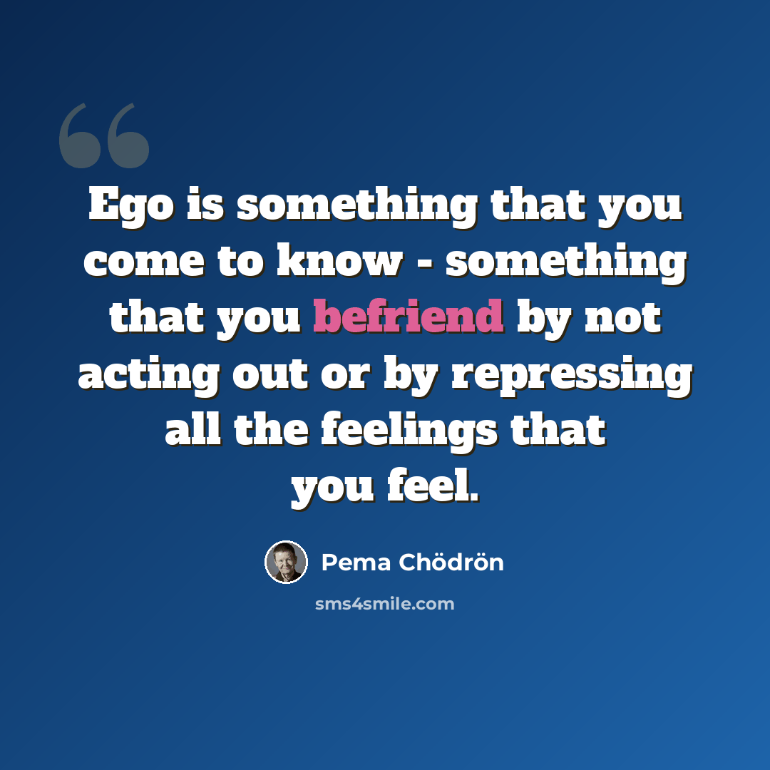 “Ego is something that you come to know - something that you befriend by not acting out or by repressing all the feelings that you feel.” quote by Pema Chodron