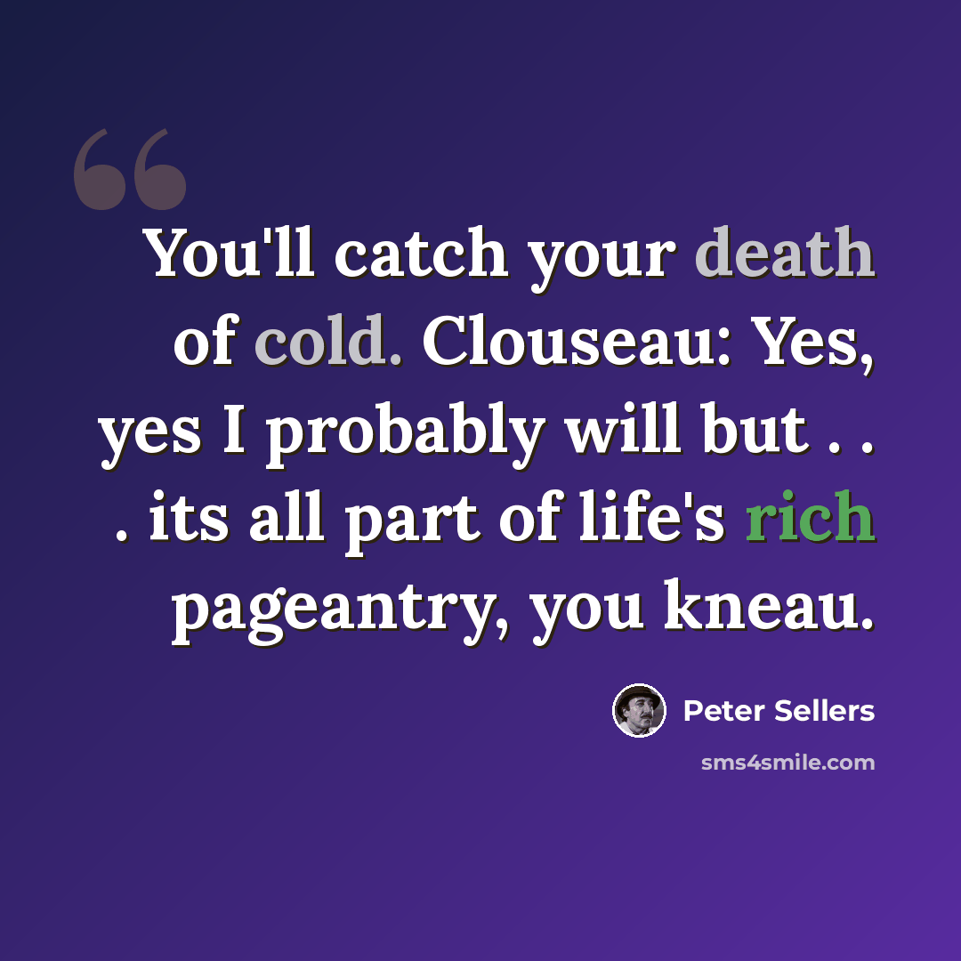 “You'll catch your death of cold. Clouseau: Yes, yes I probably will but . . . its all part of life's rich pageantry, you kneau.” quote by Peter Sellers