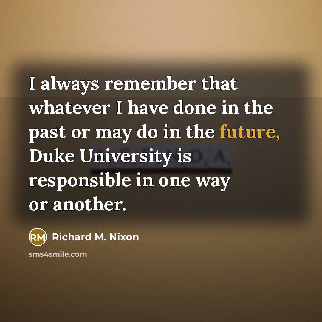 “I always remember that whatever I have done in the past or may do in the future, Duke University is responsible in one way or another.” quote by Richard M. Nixon