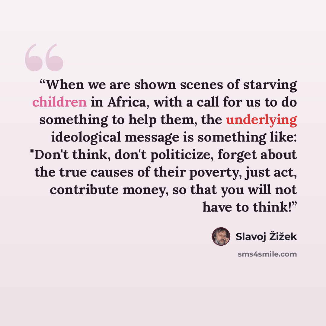 “When we are shown scenes of starving children in Africa, with a call for us to do something to help them, the underlying ideological message is something like: "Don't think, don't politicize, forget about the true causes of their poverty, just act, contribute money, so that you will not have to…” quote by Slavoj Zizek