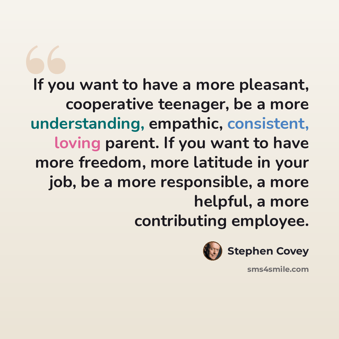 “If you want to have a more pleasant, cooperative teenager, be a more understanding, empathic, consistent, loving parent. If you want to have more freedom, more latitude in your job, be a more responsible, a more helpful, a more contributing employee.” quote by Stephen Covey