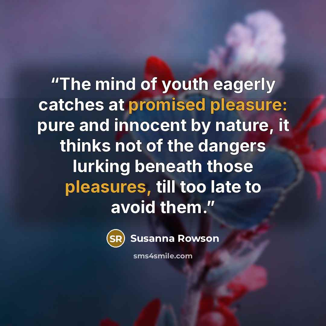 “The mind of youth eagerly catches at promised pleasure: pure and innocent by nature, it thinks not of the dangers lurking beneath those pleasures, till too late to avoid them.” quote by Susanna Rowson