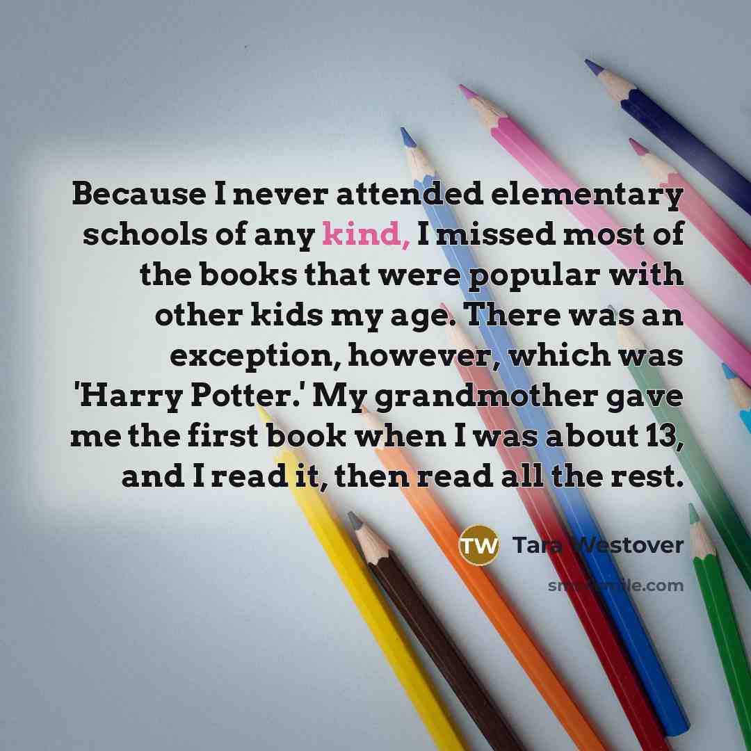 “Because I never attended elementary schools of any kind, I missed most of the books that were popular with other kids my age. There was an exception, however, which was 'Harry Potter.' My grandmother gave me the first book when I was about 13, and I read it, then read all the rest.” quote by Tara Westover