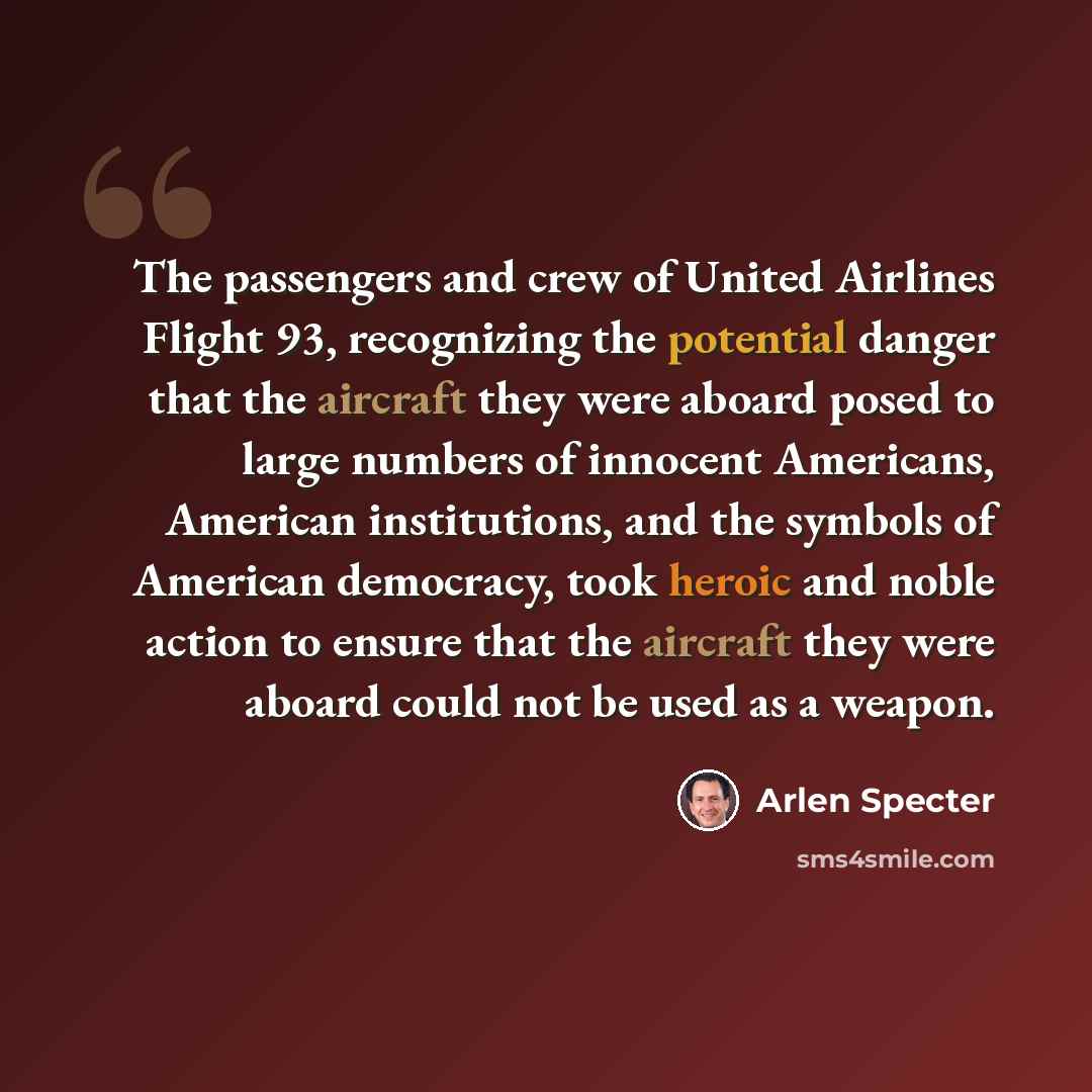 “The passengers and crew of United Airlines Flight 93, recognizing the potential danger that the aircraft they were aboard posed to large numbers of innocent Americans, American institutions, and the symbols of American democracy, took heroic and noble action to ensure that the aircraft they were…” quote by Arlen Specter
