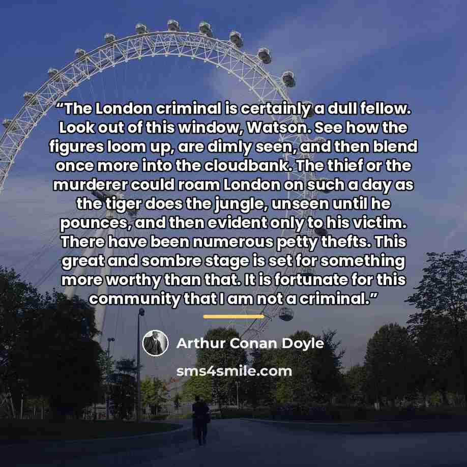 “The London criminal is certainly a dull fellow. Look out of this window, Watson. See how the figures loom up, are dimly seen, and then blend once more into the cloudbank. The thief or the murderer could roam London on such a day as the tiger does the jungle, unseen until he pounces, and then…” quote by Arthur Conan Doyle