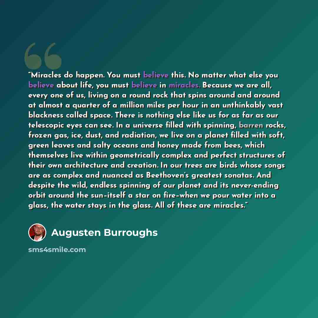 “Miracles do happen. You must believe this. No matter what else you believe about life, you must believe in miracles. Because we are all, every one of us, living on a round rock that spins around and around at almost a quarter of a million miles per hour in an unthinkably vast blackness called…” quote by Augusten Burroughs