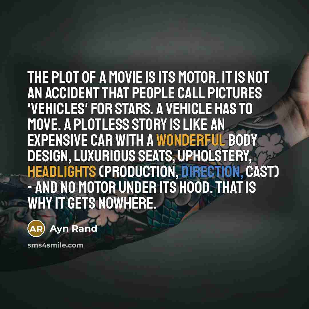 “The plot of a movie is its motor. It is not an accident that people call pictures 'vehicles' for stars. A vehicle has to move. A plotless story is like an expensive car with a wonderful body design, luxurious seats, upholstery, headlights (production, direction, cast) - and no motor under its…” quote by Ayn Rand