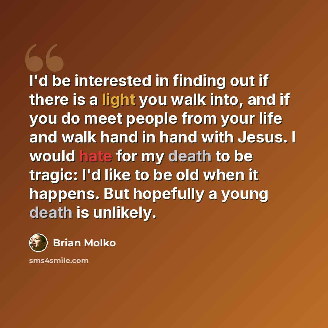 “I'd be interested in finding out if there is a light you walk into, and if you do meet people from your life and walk hand in hand with Jesus. I would hate for my death to be tragic: I'd like to be old when it happens. But hopefully a young death is unlikely.” quote by Brian Molko