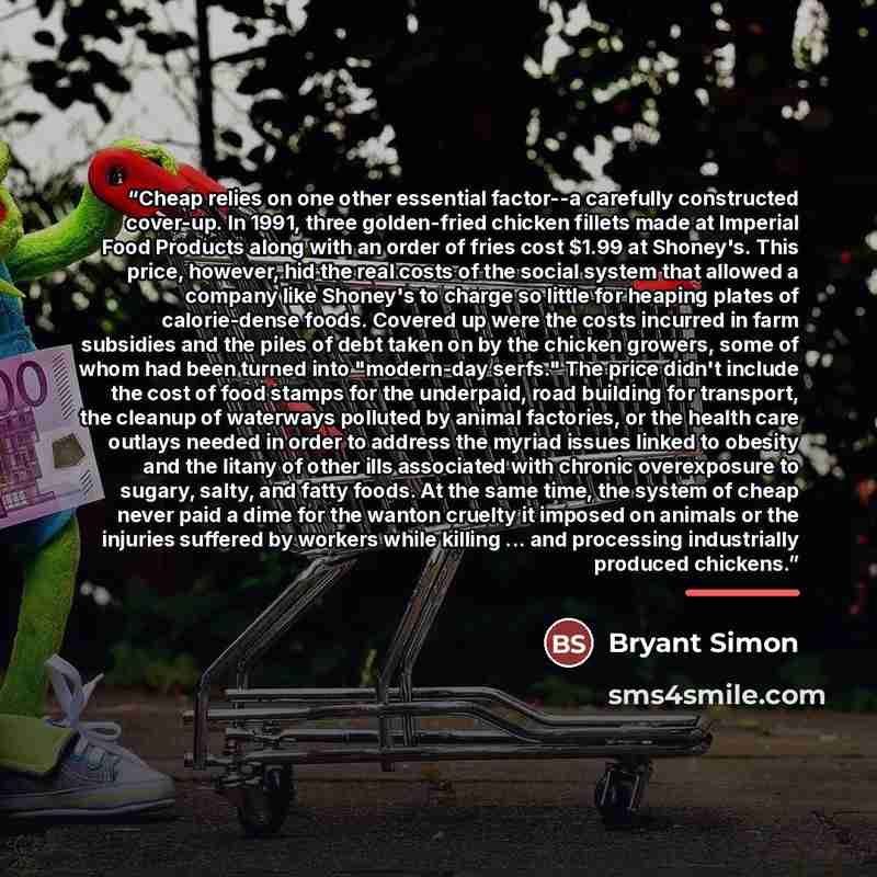 “Cheap relies on one other essential factor--a carefully constructed cover-up. In 1991, three golden-fried chicken fillets made at Imperial Food Products along with an order of fries cost $1.99 at Shoney's. This price, however, hid the real costs of the social system that allowed a company like…” quote by Bryant Simon