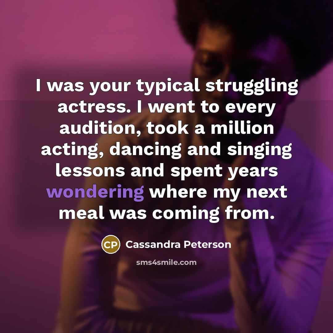 “I was your typical struggling actress. I went to every audition, took a million acting, dancing and singing lessons and spent years wondering where my next meal was coming from.” quote by Cassandra Peterson