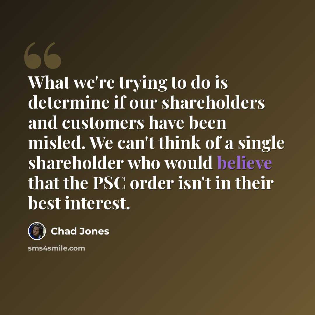 “What we're trying to do is determine if our shareholders and customers have been misled. We can't think of a single shareholder who would believe that the PSC order isn't in their best interest.” quote by Chad Jones