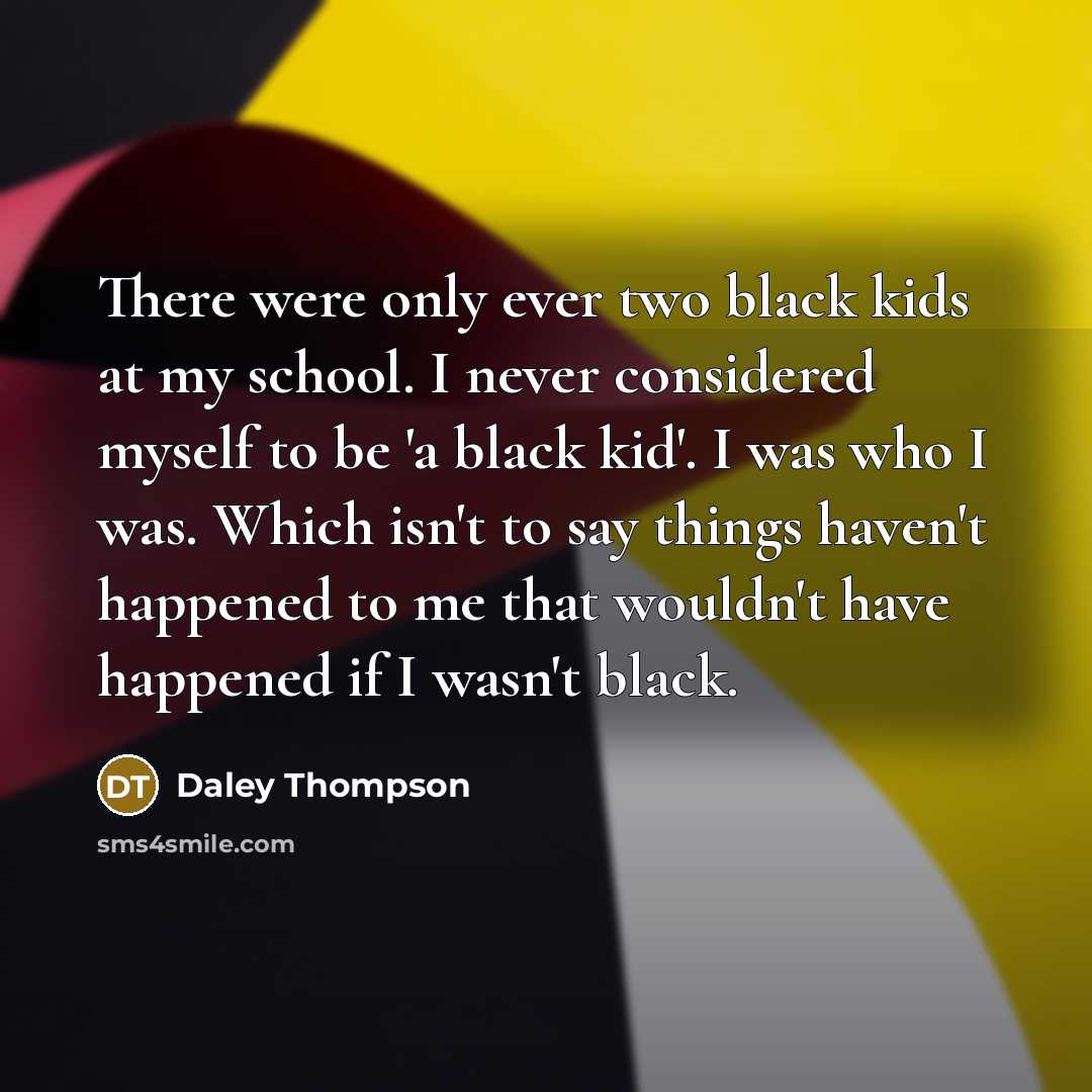 “There were only ever two black kids at my school. I never considered myself to be 'a black kid'. I was who I was. Which isn't to say things haven't happened to me that wouldn't have happened if I wasn't black.” quote by Daley Thompson