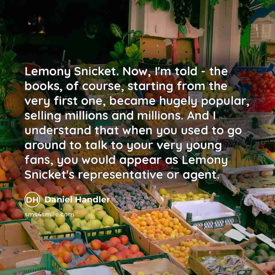 “Lemony Snicket. Now, I'm told - the books, of course, starting from the very first one, became hugely popular, selling millions and millions. And I understand that when you used to go around to talk to your very young fans, you would appear as Lemony Snicket's representative or agent.” quote by Daniel Handler