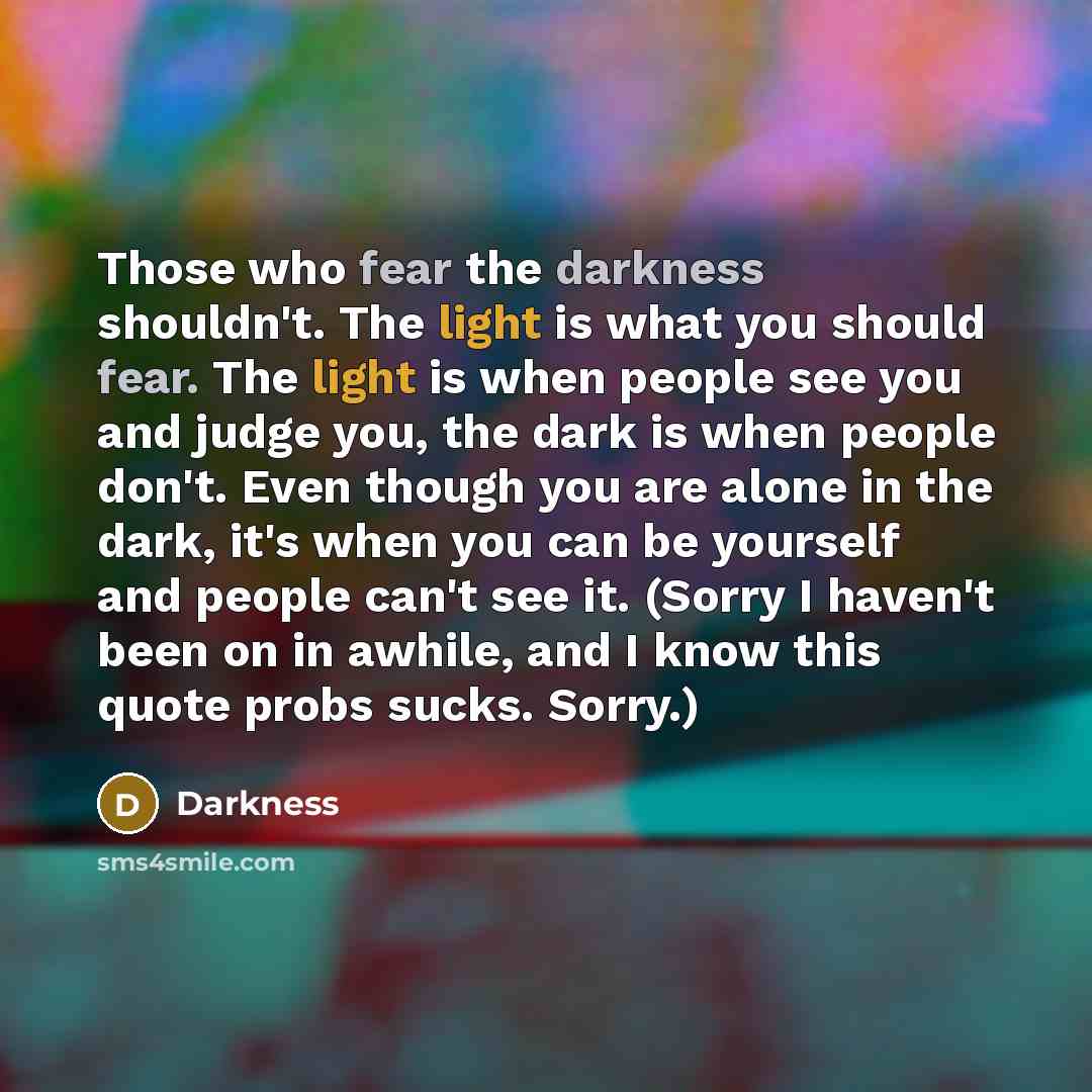 “Those who fear the darkness shouldn't. The light is what you should fear. The light is when people see you and judge you, the dark is when people don't. Even though you are alone in the dark, it's when you can be yourself and people can't see it. (Sorry I haven't been on in awhile, and I know this…” quote by Darkness