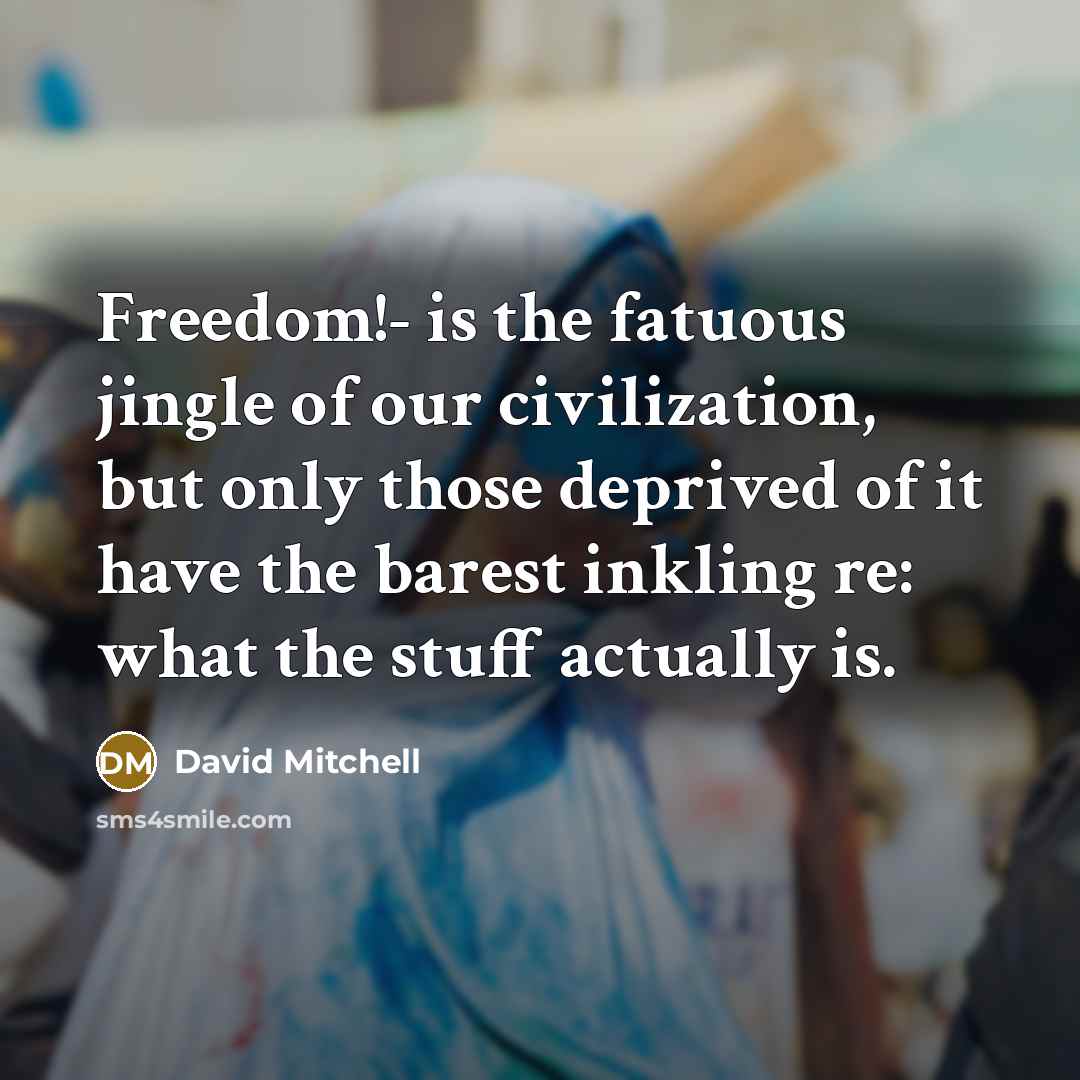 “Freedom!- is the fatuous jingle of our civilization, but only those deprived of it have the barest inkling re: what the stuff actually is.” quote by David Mitchell