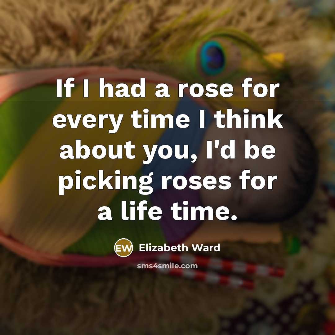 “If I had a rose for every time I think about you, I'd be picking roses for a life time.” quote by Elizabeth Ward