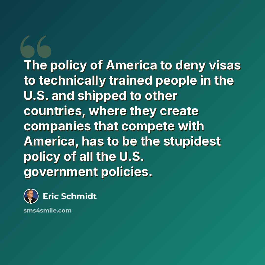 “The policy of America to deny visas to technically trained people in the U.S. and shipped to other countries, where they create companies that compete with America, has to be the stupidest policy of all the U.S. government policies.” quote by Eric Schmidt
