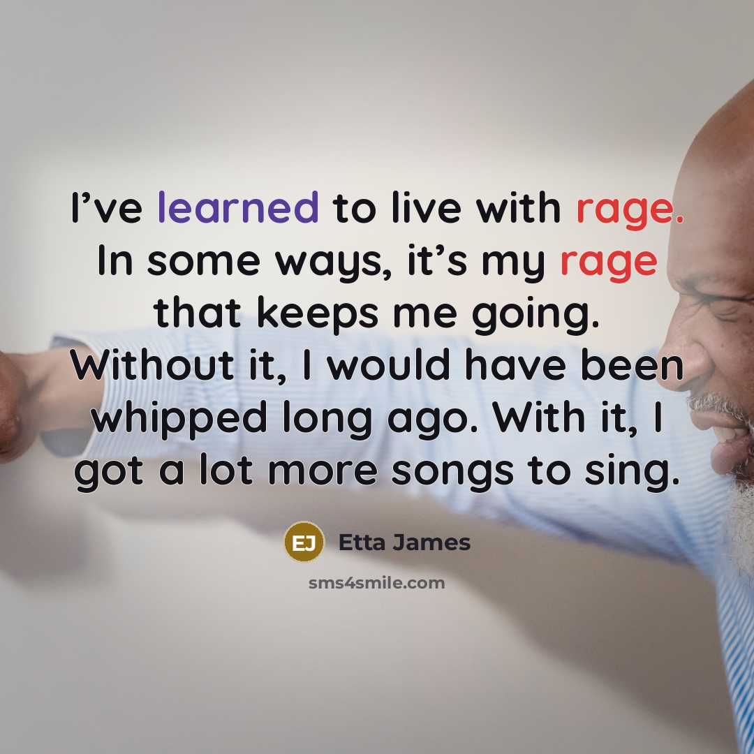 “I’ve learned to live with rage. In some ways, it’s my rage that keeps me going. Without it, I would have been whipped long ago. With it, I got a lot more songs to sing.” quote by Etta James