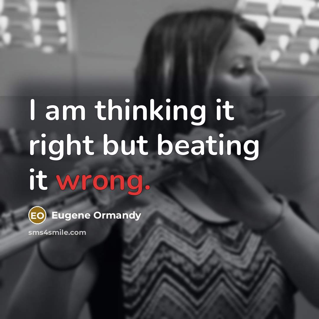 “I am thinking it right but beating it wrong.” quote by Eugene Ormandy