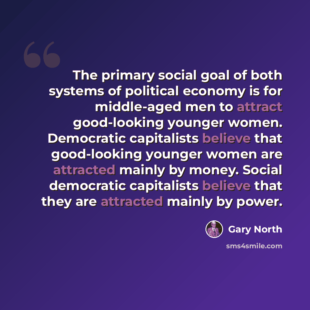 “The primary social goal of both systems of political economy is for middle-aged men to attract good-looking younger women. Democratic capitalists believe that good-looking younger women are attracted mainly by money. Social democratic capitalists believe that they are attracted mainly by power.” quote by Gary North