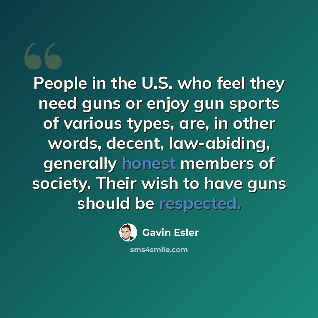 “People in the U.S. who feel they need guns or enjoy gun sports of various types, are, in other words, decent, law-abiding, generally honest members of society. Their wish to have guns should be respected.” quote by Gavin Esler
