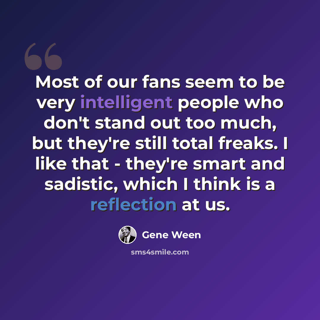 “Most of our fans seem to be very intelligent people who don't stand out too much, but they're still total freaks. I like that - they're smart and sadistic, which I think is a reflection at us.” quote by Gene Ween
