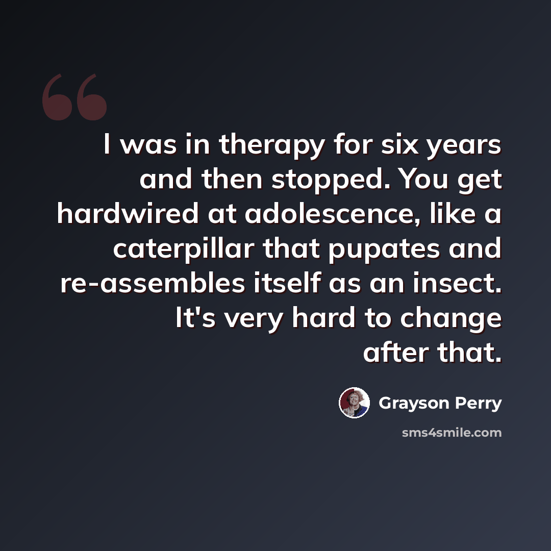 “I was in therapy for six years and then stopped. You get hardwired at adolescence, like a caterpillar that pupates and re-assembles itself as an insect. It's very hard to change after that.” quote by Grayson Perry