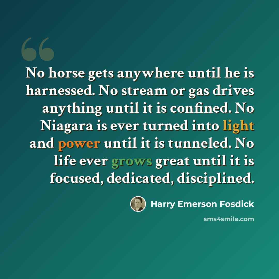 “No horse gets anywhere until he is harnessed. No stream or gas drives anything until it is confined. No Niagara is ever turned into light and power until it is tunneled. No life ever grows great until it is focused, dedicated, disciplined.” quote by Harry Emerson Fosdick