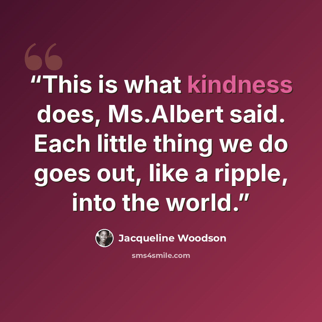 “This is what kindness does, Ms.Albert said. Each little thing we do goes out, like a ripple, into the world.” quote by Jacqueline Woodson