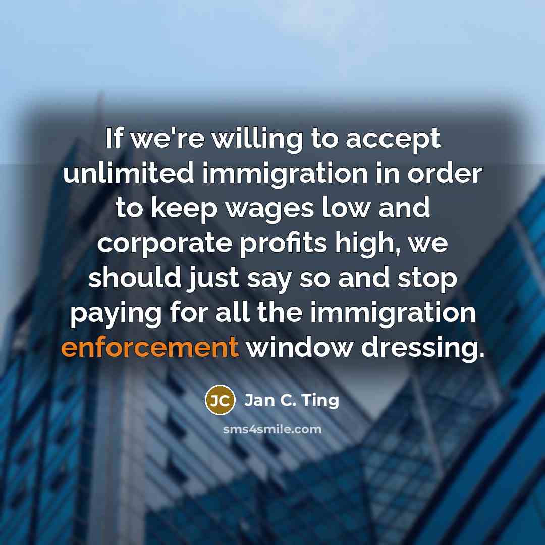 “If we're willing to accept unlimited immigration in order to keep wages low and corporate profits high, we should just say so and stop paying for all the immigration enforcement window dressing.” quote by Jan C. Ting