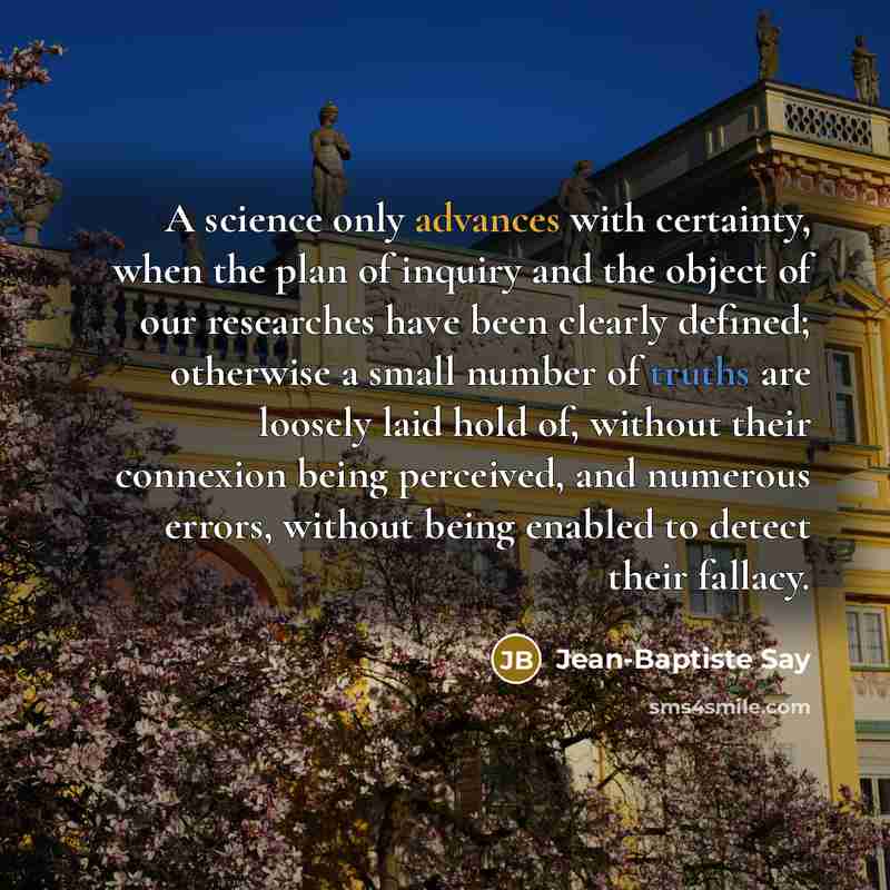 “A science only advances with certainty, when the plan of inquiry and the object of our researches have been clearly defined; otherwise a small number of truths are loosely laid hold of, without their connexion being perceived, and numerous errors, without being enabled to detect their fallacy.” quote by Jean-Baptiste Say