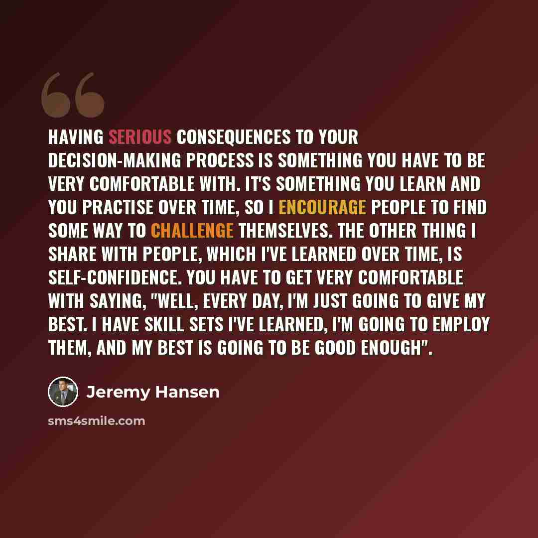 “Having serious consequences to your decision-making process is something you have to be very comfortable with. It's something you learn and you practise over time, so I encourage people to find some way to challenge themselves. The other thing I share with people, which I've learned over time, is…” quote by Jeremy Hansen