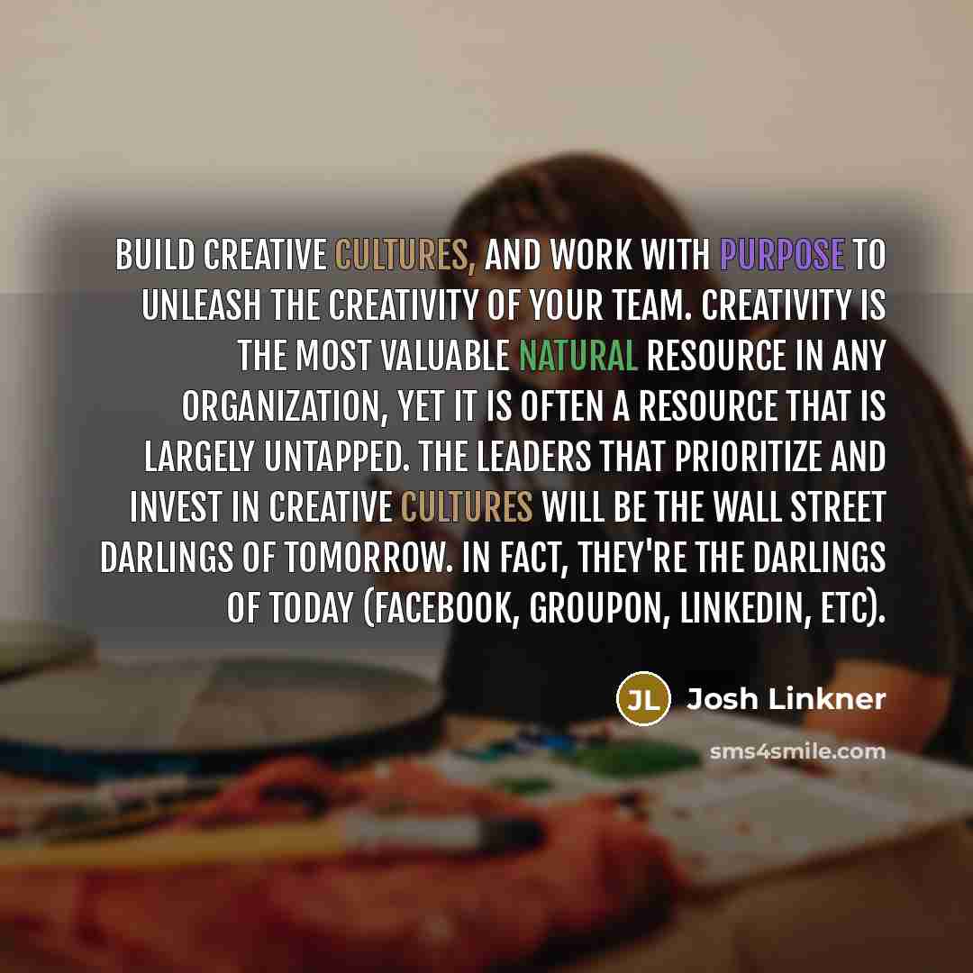 “Build creative cultures, and work with purpose to unleash the creativity of your team. Creativity is the most valuable natural resource in any organization, yet it is often a resource that is largely untapped. The leaders that prioritize and invest in creative cultures will be the wall street…” quote by Josh Linkner