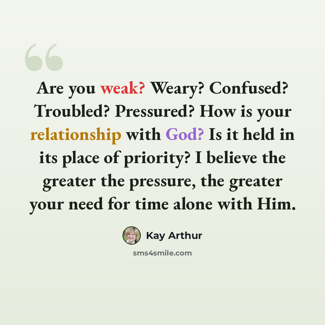 “Are you weak? Weary? Confused? Troubled? Pressured? How is your relationship with God? Is it held in its place of priority? I believe the greater the pressure, the greater your need for time alone with Him.” quote by Kay Arthur
