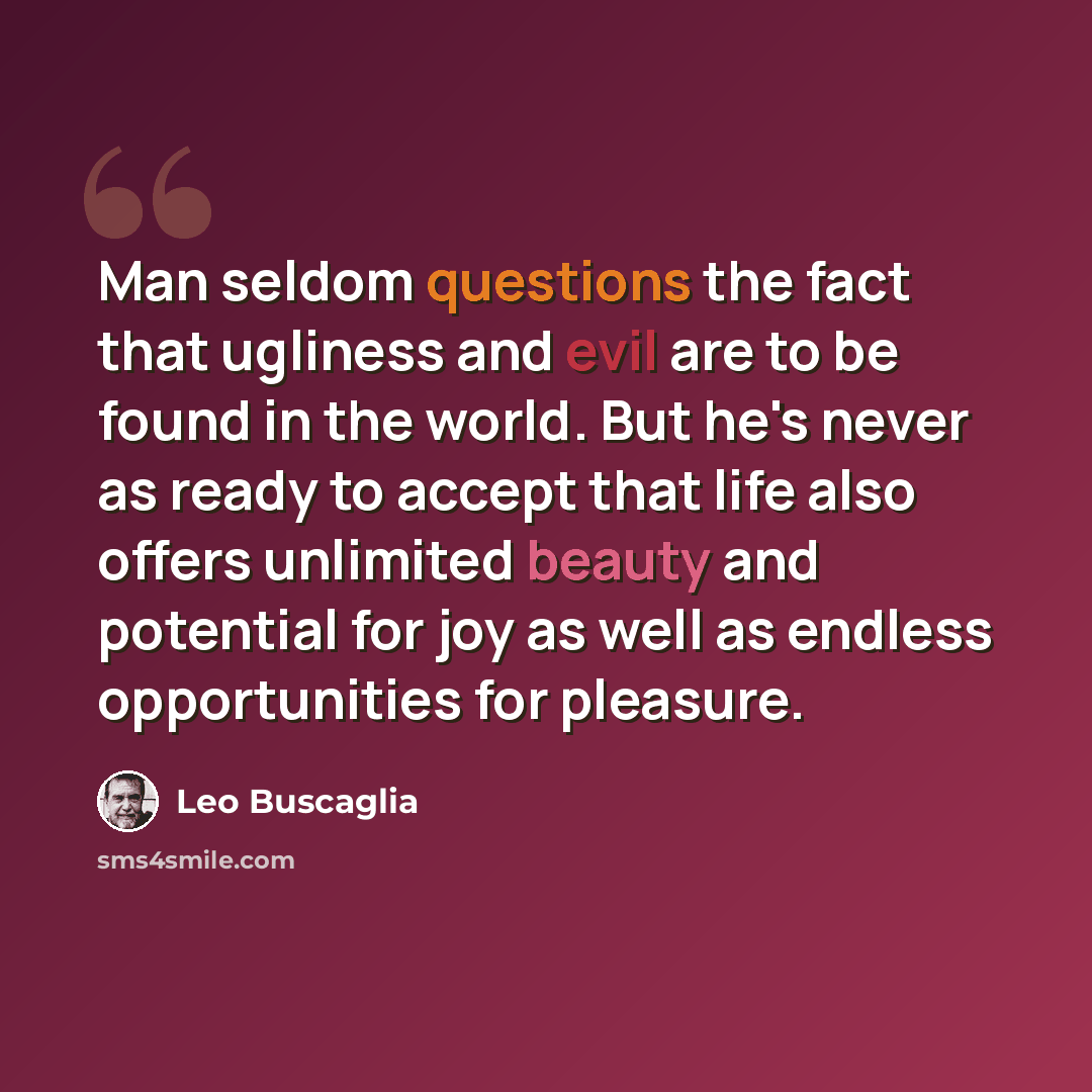 “Man seldom questions the fact that ugliness and evil are to be found in the world. But he's never as ready to accept that life also offers unlimited beauty and potential for joy as well as endless opportunities for pleasure.” quote by Leo Buscaglia