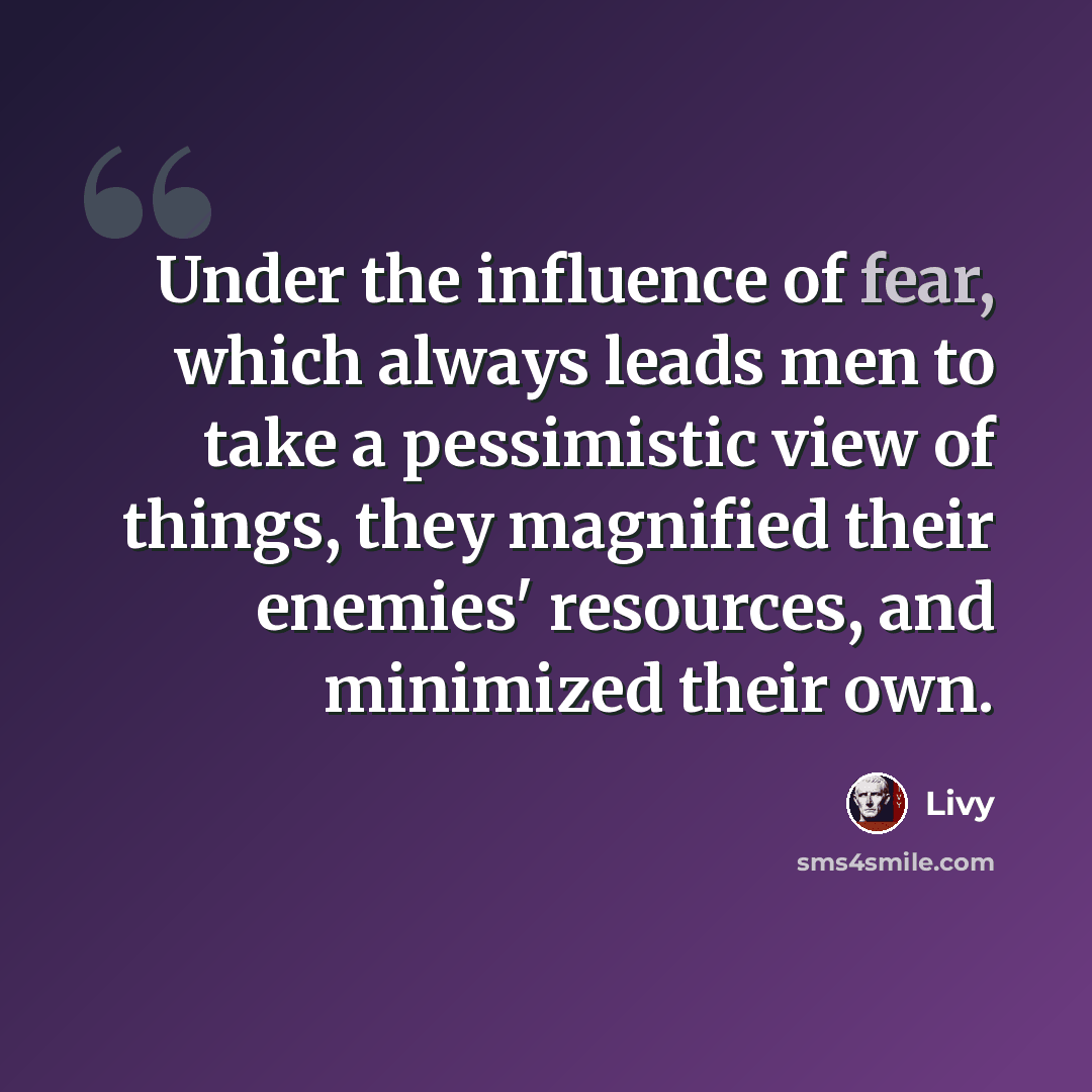 “Under the influence of fear, which always leads men to take a pessimistic view of things, they magnified their enemies' resources, and minimized their own.” quote by Livy