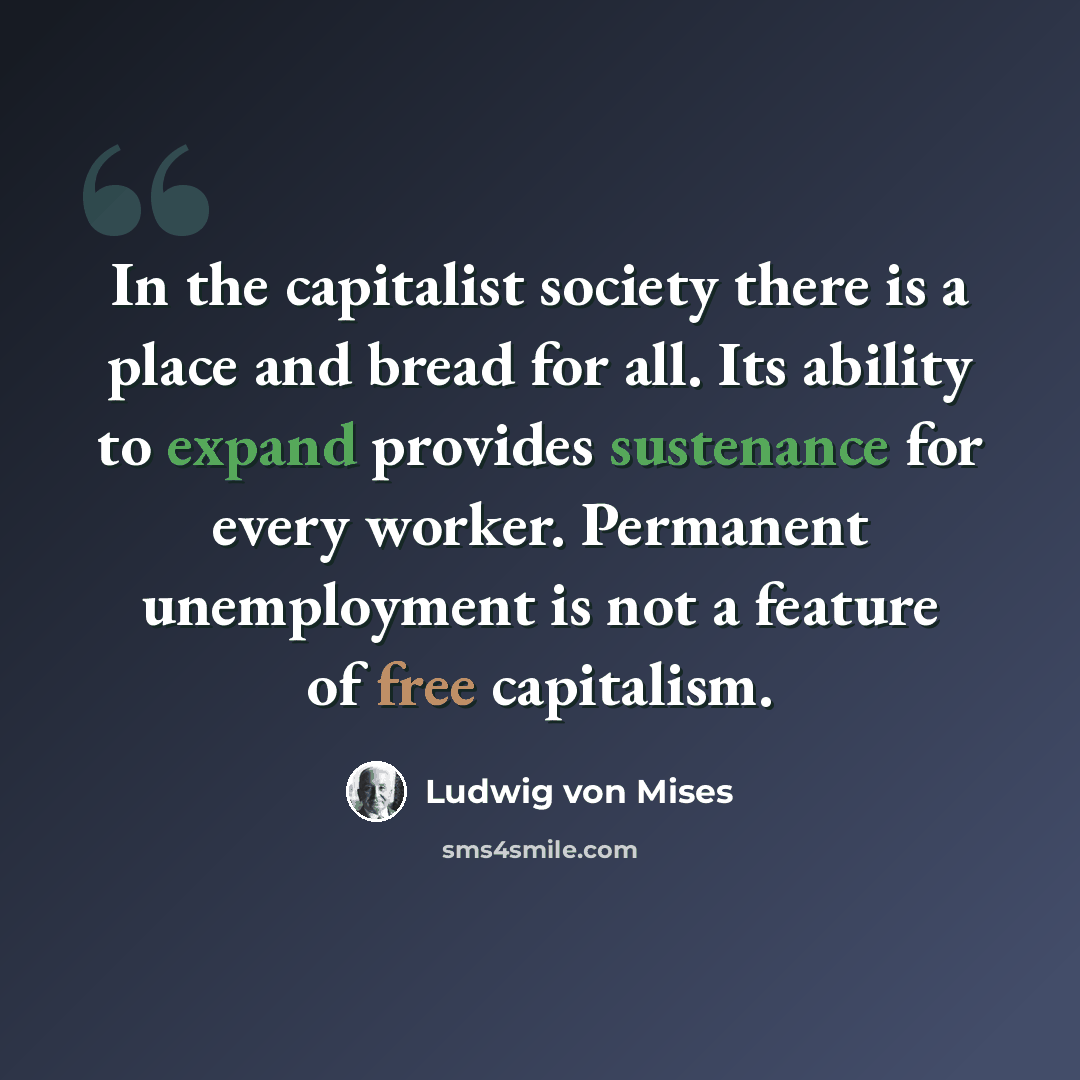 “In the capitalist society there is a place and bread for all. Its ability to expand provides sustenance for every worker. Permanent unemployment is not a feature of free capitalism.” quote by Ludwig von Mises