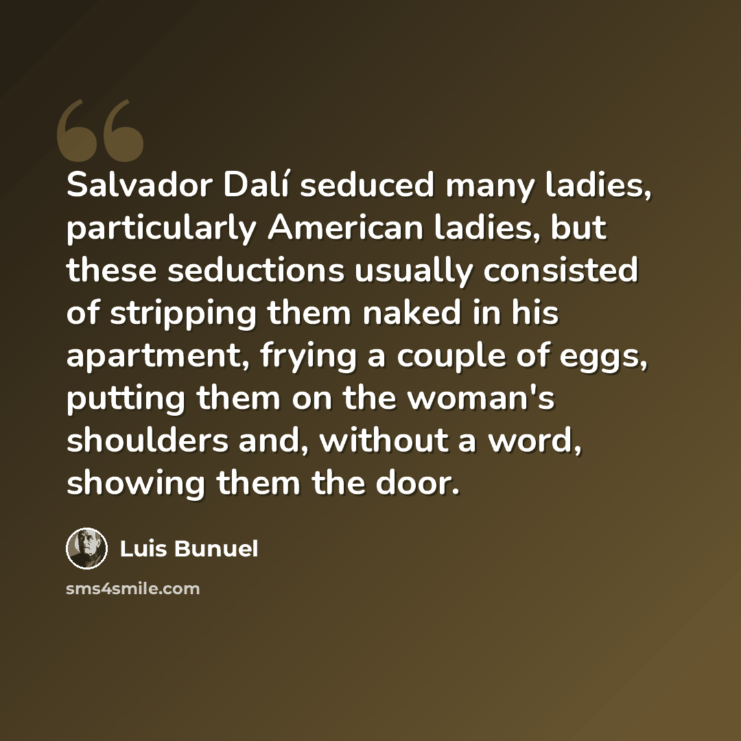 “Salvador Dalí seduced many ladies, particularly American ladies, but these seductions usually consisted of stripping them naked in his apartment, frying a couple of eggs, putting them on the woman's shoulders and, without a word, showing them the door.” quote by Luis Bunuel